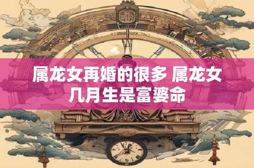 属龙女再婚的很多 属龙女几月生是富婆命