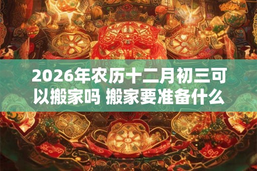 2026年农历十二月初三可以搬家吗 搬家要准备什么