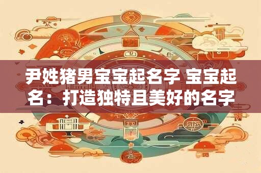 尹姓猪男宝宝起名字 宝宝起名:打造独特且美好的名字 尹姓猪男宝宝起名字 宝宝起名:打造独特且美好的名字