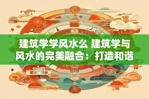 建筑学学风水么 建筑学与风水的完美融合：打造和谐人居环境
