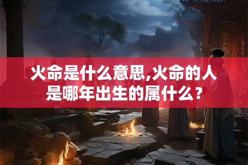 火命是什么意思,火命的人是哪年出生的属什么？
