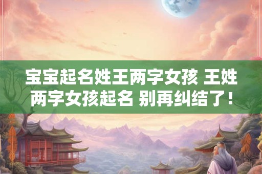 宝宝起名姓王两字女孩 王姓两字女孩起名 别再纠结了！