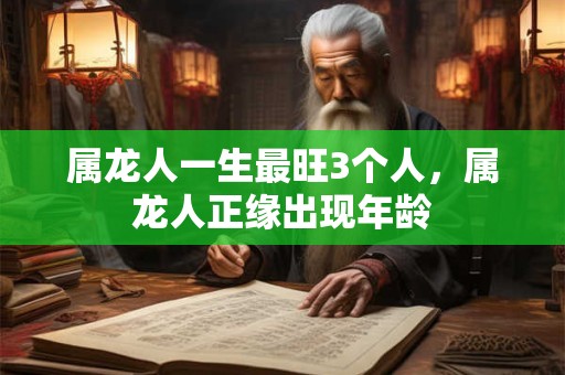 属龙人一生最旺3个人,属龙人正缘出现年龄 属龙人一生最旺3个人,属龙人正缘出现年龄