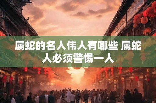 属蛇的名人伟人有哪些 属蛇人必须警惕一人