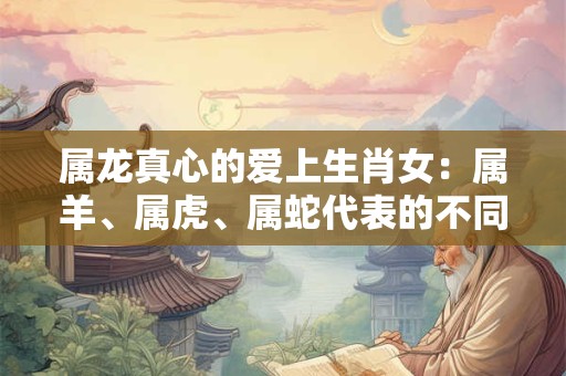 属龙真心的爱上生肖女:属羊、属虎、属蛇代表的不同魅力 属龙真心的爱上生肖女:属羊、属虎、属蛇代表的不同魅力