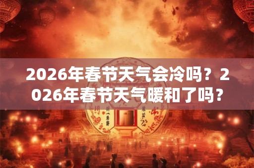 2026年春节天气会冷吗？2026年春节天气暖和了吗？