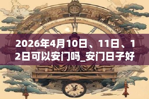 2026年4月10日、11日、12日可以安门吗_安门日子好吗