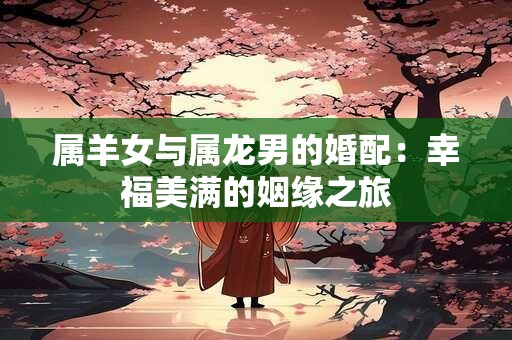 属羊女与属龙男的婚配:幸福美满的姻缘之旅 属羊女与属龙男的婚配:幸福美满的姻缘之旅