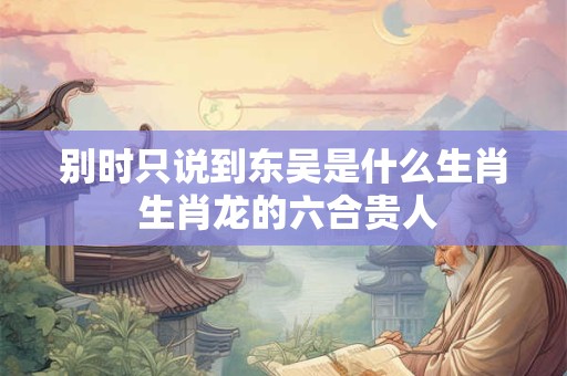别时只说到东吴是什么生肖 生肖龙的六合贵人