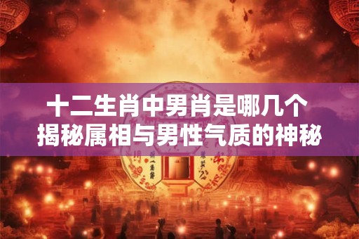 十二生肖中男肖是哪几个 揭秘属相与男性气质的神秘联系