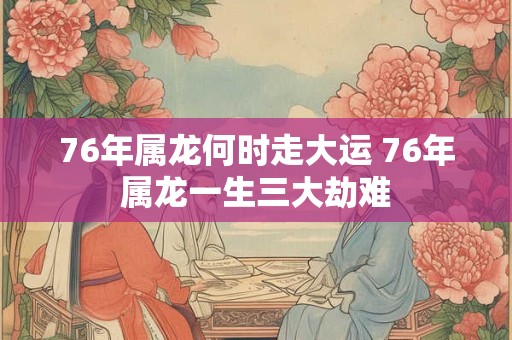 76年属龙何时走大运 76年属龙一生三大劫难