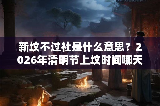 新坟不过社是什么意思？2026年清明节上坟时间哪天好？