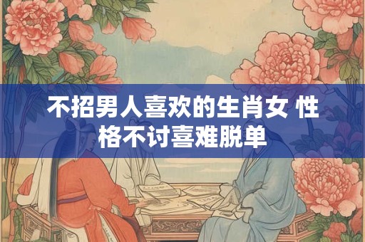 不招男人喜欢的生肖女 性格不讨喜难脱单 不招男人喜欢的生肖女 性格不讨喜难脱单