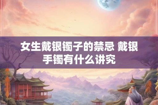 女生戴银镯子的禁忌 戴银手镯有什么讲究