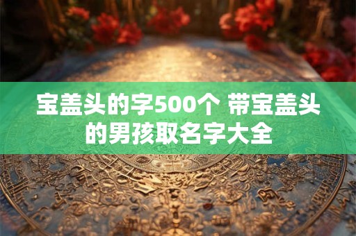 宝盖头的字500个 带宝盖头的男孩取名字大全 宝盖头的字500个 带宝盖头的男孩取名字大全