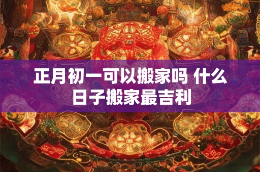 正月初一可以搬家吗 什么日子搬家最吉利 正月初一可以搬家吗 什么日子搬家最吉利