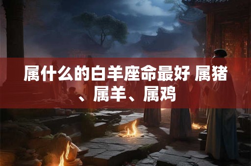 属什么的白羊座命最好 属猪、属羊、属鸡 属什么的白羊座命最好 属猪、属羊、属鸡