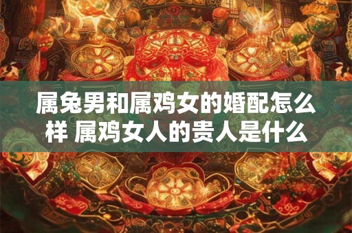 属兔男和属鸡女的婚配怎么样 属鸡女人的贵人是什么生肖 属兔男和属鸡女的婚配怎么样 属鸡女人的贵人是什么生肖