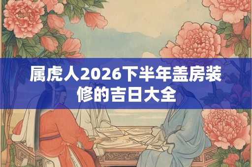 属虎人2026下半年盖房装修的吉日大全 属虎人2026下半年盖房装修的吉日大全