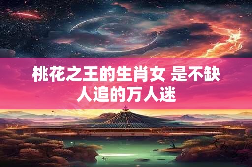 桃花之王的生肖女 是不缺人追的万人迷