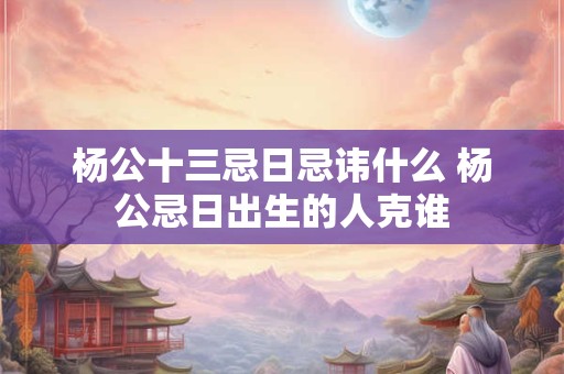杨公十三忌日忌讳什么 杨公忌日出生的人克谁