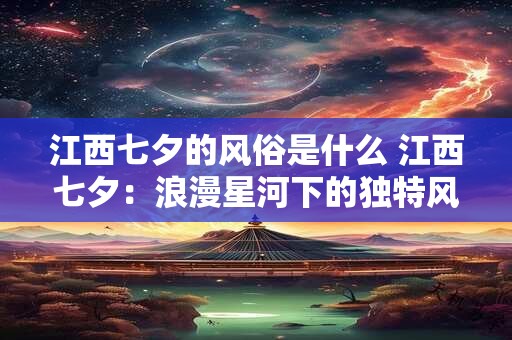 江西七夕的风俗是什么 江西七夕：浪漫星河下的独特风俗