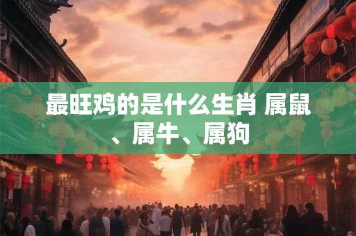 最旺鸡的是什么生肖 属鼠、属牛、属狗