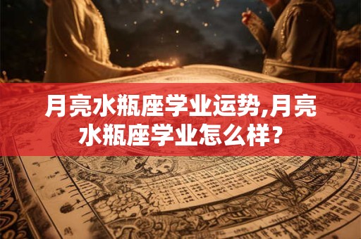 月亮水瓶座学业运势,月亮水瓶座学业怎么样？