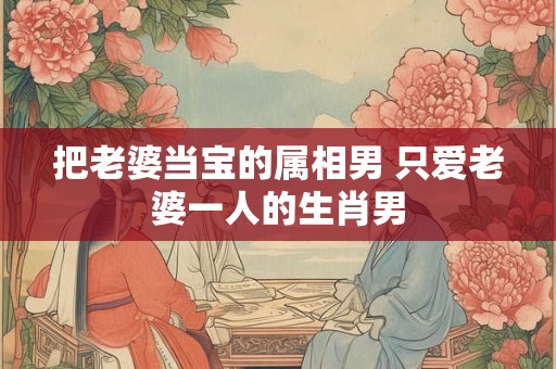 把老婆当宝的属相男 只爱老婆一人的生肖男