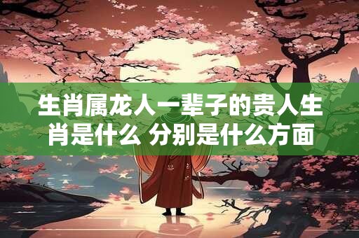 生肖属龙人一辈子的贵人生肖是什么 分别是什么方面