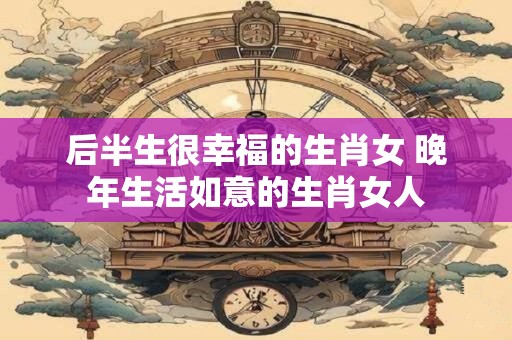 后半生很幸福的生肖女 晚年生活如意的生肖女人