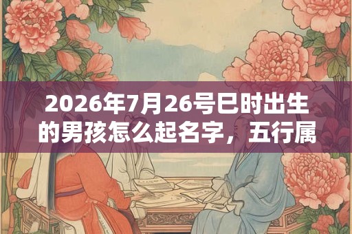 2026年7月26号巳时出生的男孩怎么起名字，五行属什么