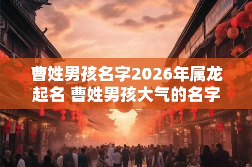 曹姓男孩名字2026年属龙起名 曹姓男孩大气的名字 曹姓男孩名字2026年属龙起名 曹姓男孩大气的名字