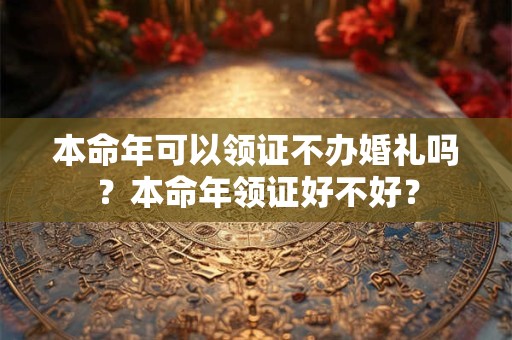 本命年可以领证不办婚礼吗?本命年领证好不好? 本命年可以领证不办婚礼吗?本命年领证好不好?