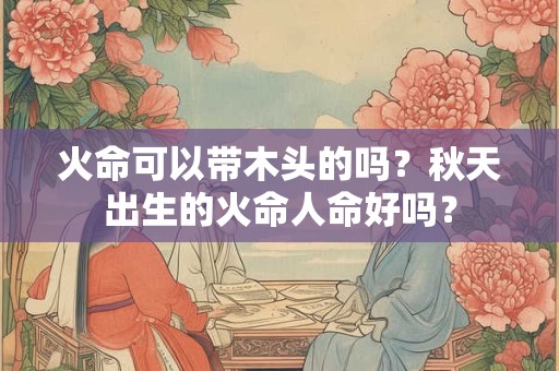 火命可以带木头的吗?秋天出生的火命人命好吗? 火命可以带木头的吗?秋天出生的火命人命好吗?