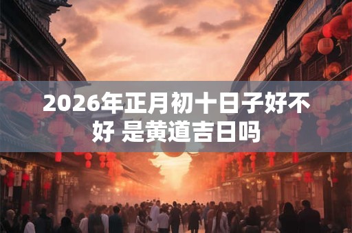 2026年正月初十日子好不好 是黄道吉日吗 2026年正月初十日子好不好 是黄道吉日吗