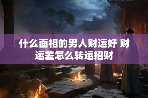 什么面相的男人财运好 财运差怎么转运招财