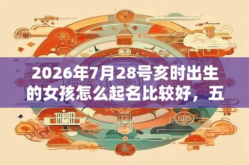 2026年7月28号亥时出生的女孩怎么起名比较好，五行是什么？