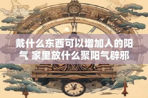 戴什么东西可以增加人的阳气 家里放什么聚阳气辟邪