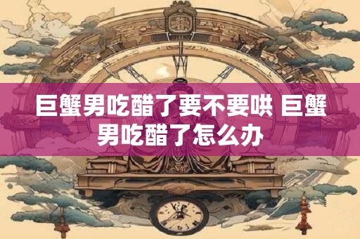 巨蟹男吃醋了要不要哄 巨蟹男吃醋了怎么办 巨蟹男吃醋了要不要哄 巨蟹男吃醋了怎么办