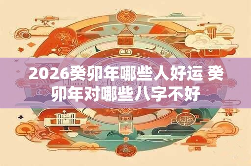 2026癸卯年哪些人好运 癸卯年对哪些八字不好