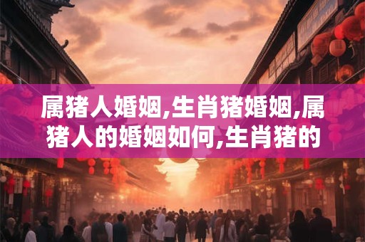 属猪人婚姻,生肖猪婚姻,属猪人的婚姻如何,生肖猪的人婚姻