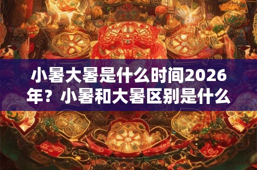小暑大暑是什么时间2026年?小暑和大暑区别是什么? 小暑大暑是什么时间2026年?小暑和大暑区别是什么?
