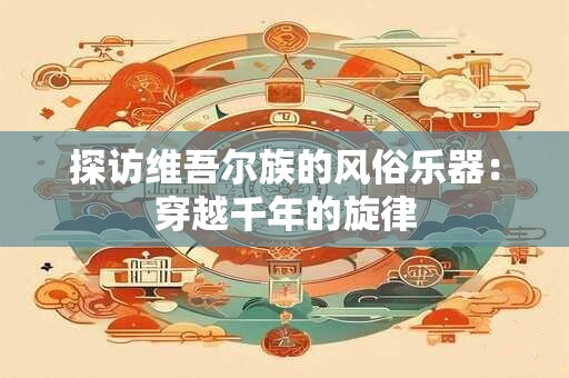 探访维吾尔族的风俗乐器：穿越千年的旋律