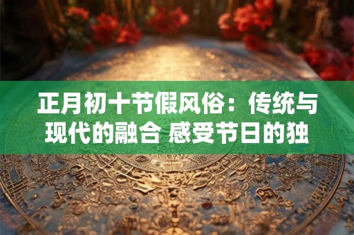 正月初十节假风俗：传统与现代的融合 感受节日的独特魅力！