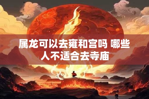 属龙可以去雍和宫吗 哪些人不适合去寺庙