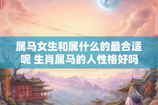 属马女生和属什么的最合适呢 生肖属马的人性格好吗 属马女生和属什么的最合适呢 生肖属马的人性格好吗