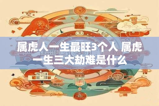 属虎人一生最旺3个人 属虎一生三大劫难是什么