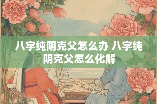 八字纯阴克父怎么办 八字纯阴克父怎么化解