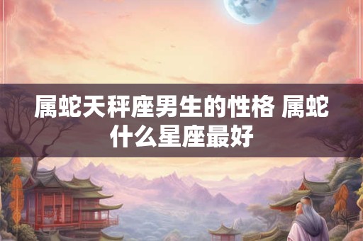 属蛇天秤座男生的性格 属蛇什么星座最好 属蛇天秤座男生的性格 属蛇什么星座最好